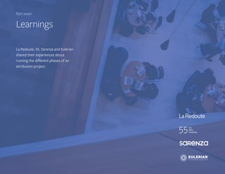 22Getting attribution right
part xxx - titlePart seven
Learnings
La Redoute, 55, Sarenza and Eulerian
shared their experiences about
running the different phases of an
attribution project.
 