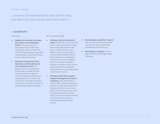 24Getting attribution right
Part seven - Learnings
– LA REDOUTE
Easier steps:
•	 Mapping the channels to be taken
into account in the attribution
model. To set up a model, it’s
important to have in mind all the
channels you want to include in the
model. Although we have a large traffic
and media team, each of the channels
has been taken into account.
•	 Making the teams aware of the
importance and the added value
of an attribution model. The
implementation of an attribution
model makes it possible to better
read, understand and adapt the
use of our acquisition channels and
the distribution of our commercial
investments. This problem had been
known to the teams for a few years, so
this phase was completed naturally.
2. In terms of implementation, what are the steps
and which are more complicated than others?
More complicated steps:
•	 Defining a reference attribution
model. It’s difficult to divorce yourself
from a model you’ve used for several
years only to build a new one and
act on it. Indeed, to have a more
realistic vision, some channels will
be de-prioritized relative to others,
and this impacts on the reading of
their performance. It’s a change of
reference that must be applied in
the teams. In addition, there’s no real
market trend, and the attribution
model depends on our strategic issues
and the sector we are in.
•	 Defining a model with a product
range as heterogeneous as that of
La Redoute. With the diversity of
what we offer, we have a multitude of
customer journeys and a multitude of
durations for them. You don’t buy a
dress in the same way you buy a sofa.
So these are decisions we have to
make. Do we need multiple attribution
models? Should we continue to
standardize the duration of the
journey?
•	 Reconciling the acquisition channels
that can’t be tracked as well as offline
channels (TV, outdoor advertising,
telemarketing, store visits, etc.).
•	 Reworking our tracking: we have a
large traffic team and a large number
of partners.
 