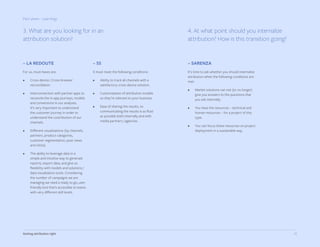 25Getting attribution right
Part seven - Learnings
– SARENZA
It’s time to ask whether you should internalize
attribution when the following conditions are
met:
•	 Market solutions can not (or no longer)
give you answers to the questions that
you ask internally.
•	 You have the resources – technical and
human resources – for a project of this
type.
•	 You can focus these resources on project
deployment in a sustainable way.
4. At what point should you internalize
attribution? How is this transition going?
3. What are you looking for in an
attribution solution?
– LA REDOUTE
For us, must-haves are:
•	 Cross-device / Cross-browser
reconciliation.
•	 Interconnection with partner apps to
reconcile the in-app journeys, models
and conversions in our analyses.
It’s very important to understand
the customer journey in order to
understand the contribution of our
channels.
•	 Different visualizations (by channels,
partners, product categories,
customer segmentation, post views
and clicks).
•	 The ability to leverage data in a
simple and intuitive way to generate
reports, export data, and give us
flexibility with models and solutions /
data visualization tools. Considering
the number of campaigns we are
managing we need a ready to go, user-
friendly tool that’s accessible to teams
with very different skill levels.
– 55
It must meet the following conditions:
•	 Ability to track all channels with a
satisfactory cross-device solution.
•	 Customization of attribution models
so they’re relevant to your business.
•	 Ease of sharing the results, so
communicating the results is as fluid
as possible both internally and with
media partners / agencies.
 