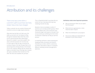 4Getting attribution right
There once was a time when a
customer’s path to purchase was fairly
simple. Now, times have changed.
Today a customer can use a variety of devices and
channels to arrive at a single unique conversion.
What does that look like? Let’s take Laura. She
wakes up and starts her morning by scrolling
through her Facebook News Feed. She comes
across a sponsored post that’s advertising a
discount on sneakers. Laura loves sneakers. She
clicks on the link and starts her visit. But now
it’s time to get on with her day, so she puts her
curiosity on pause. A bit later she goes back to the
sponsoring site by clicking directly on the browser
icon on her computer desktop. But her interest has
faded, so she doesn’t buy. A few days later, however,
she opens a newsletter that reminds her of the
offer. She clicks and completes her purchase.
This is a hypothetical path to purchase that can
stretch out over many days and bring many
marketing channels into play.
Marketers, there are probably a number of
questions you're already wondering about. Which
channels played a part in the conversion? How
should you assign credit based on this path? How
can you evolve your marketing mix? And is there
an attribution model that can help you with this
process?
In marketing, attribution is about assessing and
designing models, procedures and solutions
that allow you to share credit for conversions,
purchases, subscriptions, leads, etc. among the
different marketing channels leveraged by an
advertiser.
Attribution raises some important questions:
•	 Why use attribution? What can you expect
from the project?
•	 What technical, organizational, or other
resources does it require?
•	 What’s the timeframe for such projects?
•	 How can you adapt your expectations of
attribution to your brand context?
Introduction
Attribution and its challenges
 
