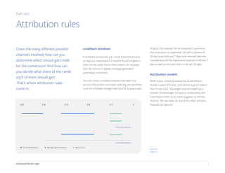 Getting attribution right 9
Given the many different possible
channels involved, how can you
determine which should get credit
for the conversion? And how can
you decide what share of the credit
each of them should get?
That’s where attribution rules
come in.
Lookback windows
A lookback window lets you create historical window
to help you understand if a channel should be given a
share of the credit: there's little chance, for example,
that last summer’s display campaign generated
yesterday’s conversion.
You can create a lookback window that takes into
account the product purchase cycle (e.g. the purchase
cycle for a holiday is longer than that for buying a pack
of gum). For example: for an individual’s conversion
that took place on September 30, with a window of
28 days post-click and 7 days post-view will take into
consideration all the impressions received in the last 7
days as well as the total clicks in the last 28 days.
Attribution models
What if your company already has an attribution
model in place? If it does, then there’s a good chance
that it’s last-click. This single-channel model has a
number of advantages. It’s easy to understand, and
it attributes credit, as its name suggests, to the last
channel. The last takes all, and all the other previous
channels are ignored.
Part two
Attribution rules
J-5 J-4 J-3 J-2 J-1 J
Look back window 1
Look back window 5
Social Impressions Retargeting Impressions Search click
Figure 4
 