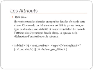 Les Attributs
 Définition
  Ils représentent les données encapsulées dans les objets de cette
  classe. Chacune de ces informations est définie par un nom, un
  type de données, une visibilité et peut être initialisé. Le nom de
  l’attribut doit être unique dans la classe. La syntaxe de la
  déclaration d’un attribut est la suivante :

<visibilité> [/] <nom_attribut> : <type>'['<multiplicité>']'
  [{<contrainte>}] ] [ = <valeur_par_défaut> ]
 