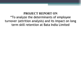 PROJECT REPORT ON
    “To analyze the determinants of employee
turnover (attrition analysis) and its impact on long
     term skill retention at Bata India Limited
 