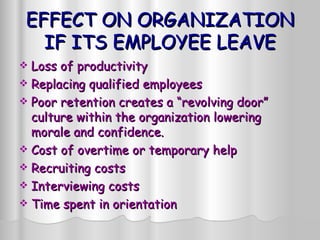 EFFECT ON ORGANIZATION IF ITS EMPLOYEE LEAVE Loss of productivity  Replacing qualified employees Poor retention creates a “revolving door” culture within the organization lowering morale and confidence.  Cost of overtime or temporary help Recruiting costs Interviewing costs Time spent in orientation 