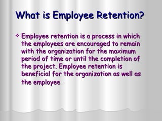 What is Employee Retention? Employee retention is a process in which the employees are encouraged to remain with the organization for the maximum period of time or until the completion of the project. Employee retention is beneficial for the organization as well as the employee .   