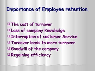 Importance of Employee retention. The cost of turnover Loss of company Knowledge Interruption of customer Service Turnover leads to more turnover Goodwill of the company Regaining efficiency 