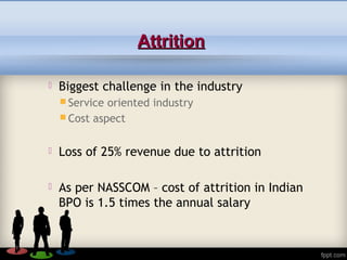 AttritionAttrition
 Biggest challenge in the industry
 Service oriented industry
 Cost aspect
 Loss of 25% revenue due to attrition
 As per NASSCOM – cost of attrition in Indian
BPO is 1.5 times the annual salary
 