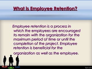 What is Employee Retention?What is Employee Retention?
Employee retention is a process inEmployee retention is a process in
which the employees are encouragedwhich the employees are encouraged
to remain with the organization for theto remain with the organization for the
maximum period of time or until themaximum period of time or until the
completion of the project. Employeecompletion of the project. Employee
retention is beneficial for theretention is beneficial for the
organization as well as the employeeorganization as well as the employee..
 