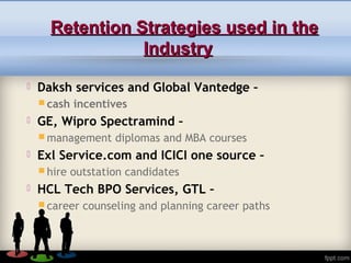 Retention Strategies used in theRetention Strategies used in the
IndustryIndustry
 Daksh services and Global Vantedge –
 cash incentives
 GE, Wipro Spectramind –
 management diplomas and MBA courses
 Exl Service.com and ICICI one source –
 hire outstation candidates
 HCL Tech BPO Services, GTL –
 career counseling and planning career paths
 