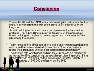 ConclusionConclusion
• The multi-billion dollar BPO industry is racking its brains to solve the
crisis, a complicated one that could prove to be disastrous in the
long run.
• Brand building has come up as a good panacea for the attrition
problem. The Indian BPO industry is focusing on the process of
brand building with a view to create respect and awareness of the
job among the people.
• Today, most of the BPOs are on the look out for freshers and agents
with more than one-and-a-half to two years of work experience,
rather than graduates with no prior experience in the industry.
• The attrition rate which goes as high as 50-60% can be reduced to
as low as 10-15% considering the recruitment planning model. If the
present attrition rate goes on the outsourcing industry is likely to
face a shortage of 262,000 professionals by 2012.
 