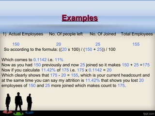 ExamplesExamples
1) Actual Employees No. Of people left No. Of Joined Total Employees
150 20 25 155
So according to the formula: ((20 x 100) / (150 + 25)) / 100
Which comes to 0.1142 i.e. 11%
Now as you had 150 previously and now 25 joined so it makes 150 + 25 =175
Now if you calculate 11.42% of 175 i.e. 175 x 0.1142 = 20
Which clearly shows that 175 - 20 = 155, which is your current headcount and
at the same time you can say my attrition is 11.42% that shows you lost 20
employees of 150 and 25 more joined which makes count to 175.
 