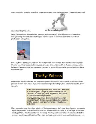 manycompaniestodaybecause of the very waymanagerstreat theiremployees. Theyemploy ado as I
say,not as I do philosophy.
What if an employee isbeingbullied,harassed,andintimidated? Whatif favoritismexistsandthe
managerbringsinwork buddies tofill spots?Whatif racismor sexismexists? Whatif unethical
practices are takingplace?
Don’tsay that’sit’snot your problem. Itisyourproblemif you witnessthe badbehaviortakingplace.
It’sall of our ethical responsibilityasa good corporate citizens toreportfoolish,poororirresponsible
behavior.If we permitone badmanageror companyto permitthis,then whatstops othersfromtaking
the same action?
Governmentpolicies like ADEA andstate employmentlawshelpbutunfortunatelyit continuestobe a
problematmany workplaces.If youwitnesssomethingthat’snotright,take actionand reportit. Don’t
ignore it.
Many companieshave OpenDoor policies. If that doesn’t work, don’t stop. Look for other avenues to
report the problem. Pursue leaders outside the immediate organization. If an HR/Legal department
exists, go there. If that doesn’t work, don’t stop. You may even need to take measures outside the
company to get responsible action. Many state and local governments have additional resources you
 