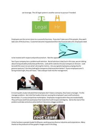 can leverage. The US legal system is another avenue to pursue if needed.
Employeesare the cornerstone toa successful business. If youdon’ttake care of the people,theywon’t
take care of the business. Customers becomeimpactedandthenthe financestake ahit. Employeesneed
to be treated with respect and professionalism. Not the opposite.
See if yourcompanyhas a problemwithattrition. Notall attritionisbad,butin thiscase,we are talking
aboutlosingvaluable productive performers. Lookatthe statisticsforyourcompanyor division. Look
beneaththe covers tosee what’sdrivingthe metrics. Are yourgoodemployeesjumpingshipfor
greenerpastures? Are theylookingforcompaniesthattreatthembetter? If youremployeesaren’t
beingtreatedright,theywill leave. Take adeeperlookintothe management.
A recentpublicstudyindicatedthatemployeesdon’tleave acompany,theyleave amanager. Fix the
managerproblem. Getridof the leadersthatare causing the employee’s painandfrustration.
Remember,it’savery competitive marketplace. Employeesrecognizewhenthey are treatedbadly.
Theywill leave andfindaworkplace that treatsthemwithrespectanddignity. Getto the root of the
problemandtake corrective actionbefore it becomesabiggerproblem.
Vickie hasbeenapeople leaderfor20years,workingacrossdiverse industriesandcorporations. Many
thanksto the producersof the graphicimagesusedinthisblog.
 
