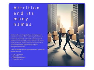 A t t r i t i o n
a n d i t s
m a n y
n a m e s
Attrition refers to the gradual loss of employees or
customers over time. It is a common phenomenon in
businesses, especially in the early stages of growth.
Attrition can be caused by various factors, such as low
employee morale, inadequate compensation, lack of
career advancement opportunities, and poor
management practices.
There are different words and phrases used to describe
attrition, such as:
• T u r n A r o u n d
• S t a f f Ch u r n
• Employee Exodus
• Ta l e n t Dr a i n
 