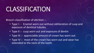 CLASSIFICATION
Broca’s classification of attrition :-
• Type I : - Enamel worn out without obliteration of cusp and
exposure of dentinal tubules.
• Type II :- cusp worn out and exposure of dentin
• Type III :- appreciable amount of crown has worn out.
• Type IV :- most of the crown has worn out and wear has
extended to the neck of the tooth.
 