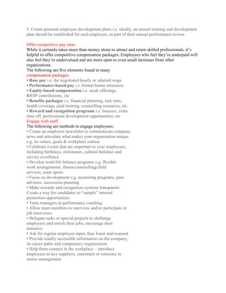5. Create personal employee development plans i.e. ideally, an annual training and development
plan should be established for each employee, as part of their annual performance review.

Offer competitive pay rates
While it certainly takes more than money alone to attract and retain skilled professionals, it’s
helpful to offer competitive compensation packages. Employees who feel they’re underpaid will
also feel they’re undervalued and are more open to even small increases from other
organizations.
The following are five elements found in many
compensation packages.
• Base pay i.e. the negotiated hourly or salaried wage
• Performance-based pay i.e. formal bonus structures
• Equity-based compensation i.e. stock offerings,
RRSP contributions, etc
• Benefits packages i.e. financial planning, sick time,
health coverage, paid training, counselling resources, etc
• Reward and recognition programs i.e. bonuses, extra
time off, professional development opportunities, etc
Engage with staff
The following are methods to engage employees:
• Create an employee newsletter to communicate company
news and articulate what makes your organization unique
e.g. its values, goals & workplace culture
• Celebrate events that are important to your employees,
including birthdays, milestones, cultural holidays and
service excellence
• Develop work/life balance programs e.g. flexible
work arrangements, fitness/counselling/child
services, team sports
• Focus on development e.g. mentoring programs, peer
advisors, succession planning
• Make rewards and recognition systems transparent
Create a way for candidates to “sample” internal
promotion opportunities
• Train managers in performance coaching
• Allow team members to interview and/or participate in
job interviews
• Delegate tasks or special projects to challenge
employees and enrich their jobs; encourage their
initiative
• Ask for regular employee input, then listen and respond
• Provide readily accessible information on the company,
its career paths and competency requirements
• Help them connect in the workplace – introduce
employees to key suppliers, customers or someone in
senior management
 