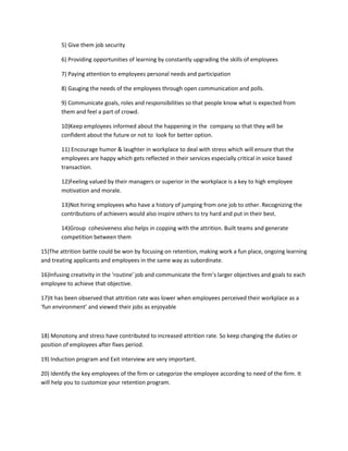5) Give them job security

        6) Providing opportunities of learning by constantly upgrading the skills of employees

        7) Paying attention to employees personal needs and participation

        8) Gauging the needs of the employees through open communication and polls.

        9) Communicate goals, roles and responsibilities so that people know what is expected from
        them and feel a part of crowd.

        10)Keep employees informed about the happening in the company so that they will be
        confident about the future or not to look for better option.

        11) Encourage humor & laughter in workplace to deal with stress which will ensure that the
        employees are happy which gets reflected in their services especially critical in voice based
        transaction.

        12)Feeling valued by their managers or superior in the workplace is a key to high employee
        motivation and morale.

        13)Not hiring employees who have a history of jumping from one job to other. Recognizing the
        contributions of achievers would also inspire others to try hard and put in their best.

        14)Group cohesiveness also helps in copping with the attrition. Built teams and generate
        competition between them

15)The attrition battle could be won by focusing on retention, making work a fun place, ongoing learning
and treating applicants and employees in the same way as subordinate.

16)Infusing creativity in the ‘routine’ job and communicate the firm’s larger objectives and goals to each
employee to achieve that objective.

17)It has been observed that attrition rate was lower when employees perceived their workplace as a
‘fun environment’ and viewed their jobs as enjoyable



18) Monotony and stress have contributed to increased attrition rate. So keep changing the duties or
position of employees after fixes period.

19) Induction program and Exit interview are very important.

20) Identify the key employees of the firm or categorize the employee according to need of the firm. It
will help you to customize your retention program.
 