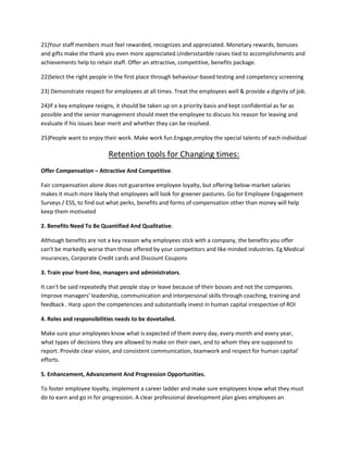 21)Your staff members must feel rewarded, recognizes and appreciated. Monetary rewards, bonuses
and gifts make the thank you even more appreciated.Undersstanble raises tied to accomplishments and
achievements help to retain staff. Offer an attractive, competitive, benefits package.

22)Select the right people in the first place through behaviour-based testing and competency screening

23) Demonstrate respect for employees at all times. Treat the employees well & provide a dignity of job.

24)If a key employee resigns, it should be taken up on a priority basis and kept confidential as far as
possible and the senior management should meet the employee to discuss his reason for leaving and
evaluate if his issues bear merit and whether they can be resolved.

25)People want to enjoy their work. Make work fun.Engage,employ the special talents of each individual

                           Retention tools for Changing times:
Offer Compensation – Attractive And Competitive.

Fair compensation alone does not guarantee employee loyalty, but offering below-market salaries
makes it much more likely that employees will look for greener pastures. Go for Employee Engagement
Surveys / ESS, to find out what perks, benefits and forms of compensation other than money will help
keep them motivated

2. Benefits Need To Be Quantified And Qualitative.

Although benefits are not a key reason why employees stick with a company, the benefits you offer
can't be markedly worse than those offered by your competitors and like minded industries. Eg Medical
insurances, Corporate Credit cards and Discount Coupons

3. Train your front-line, managers and administrators.

It can't be said repeatedly that people stay or leave because of their bosses and not the companies.
Improve managers' leadership, communication and interpersonal skills through coaching, training and
feedback . Harp upon the competencies and substantially invest in human capital irrespective of ROI

4. Roles and responsibilities needs to be dovetailed.

Make sure your employees know what is expected of them every day, every month and every year,
what types of decisions they are allowed to make on their own, and to whom they are supposed to
report. Provide clear vision, and consistent communication, teamwork and respect for human capital'
efforts.

5. Enhancement, Advancement And Progression Opportunities.

To foster employee loyalty, implement a career ladder and make sure employees know what they must
do to earn and go in for progression. A clear professional development plan gives employees an
 