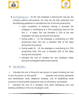 11
 Lost Productivity Costs – As the new employee is learning the new job, the
company policies and practices, etc. they are not fully productive. Use
the following guidelines to calculate the cost of this lost productivity:
 Upon completion of whatever training is provided, the
employee is contributing at a 25% productivity level for the
first 2 - 4 weeks. The cost therefore is 75% of the new
employee’s full salary during that time period.
 During weeks 5 - 12, the employee is contributing at a 50%
productivity level. The cost is therefore 50% of full salary
during that time period.
 During weeks 13 - 20, the employee is contributing at a 75%
productivity level. The cost is therefore 25% of full salary
during that time period.
 Calculate the cost of mistakes the new employee makes
during this elongated indoctrination period.
 New Hire Costs –
 Calculate the cost of bring the new person on board including the cost
to put the person on the payroll, computer and security passwords
and identification cards, telephone hookups, cost of establishing email
accounts, or leasing other equipment such as cell phones, automobiles.
 Calculate the cost of a manager's time spent developing trust and
building confidence in the new employee's work.
 