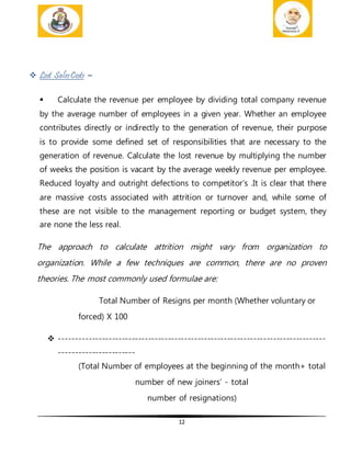 12
 Lost SalesCosts –
 Calculate the revenue per employee by dividing total company revenue
by the average number of employees in a given year. Whether an employee
contributes directly or indirectly to the generation of revenue, their purpose
is to provide some defined set of responsibilities that are necessary to the
generation of revenue. Calculate the lost revenue by multiplying the number
of weeks the position is vacant by the average weekly revenue per employee.
Reduced loyalty and outright defections to competitor’s .It is clear that there
are massive costs associated with attrition or turnover and, while some of
these are not visible to the management reporting or budget system, they
are none the less real.
The approach to calculate attrition might vary from organization to
organization. While a few techniques are common, there are no proven
theories. The most commonly used formulae are:
Total Number of Resigns per month (Whether voluntary or
forced) X 100
 ---------------------------------------------------------------------------------
-----------------------
(Total Number of employees at the beginning of the month+ total
number of new joiners’ - total
number of resignations)
 