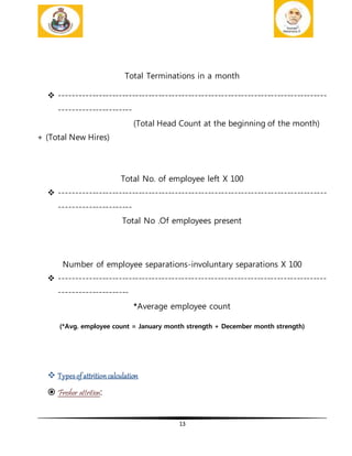 13
Total Terminations in a month
 ---------------------------------------------------------------------------------
----------------------
(Total Head Count at the beginning of the month)
+ (Total New Hires)
Total No. of employee left X 100
 ---------------------------------------------------------------------------------
----------------------
Total No .Of employees present
Number of employee separations-involuntary separations X 100
 ---------------------------------------------------------------------------------
---------------------
*Average employee count
(*Avg. employee count = January month strength + December month strength)
 Typesofattritioncalculation
 Fresher attrition:
 
