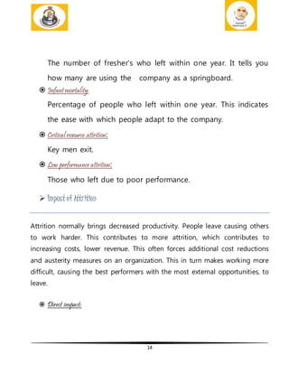 14
The number of fresher’s who left within one year. It tells you
how many are using the company as a springboard.
 Infantmortality:
Percentage of people who left within one year. This indicates
the ease with which people adapt to the company.
 Critical resource attrition:
Key men exit.
 Low performance attrition:
Those who left due to poor performance.
 Impact of Attrition
Attrition normally brings decreased productivity. People leave causing others
to work harder. This contributes to more attrition, which contributes to
increasing costs, lower revenue. This often forces additional cost reductions
and austerity measures on an organization. This in turn makes working more
difficult, causing the best performers with the most external opportunities, to
leave.
 Direct impact:
 