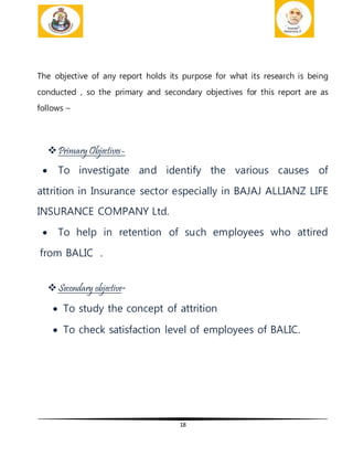 18
The objective of any report holds its purpose for what its research is being
conducted , so the primary and secondary objectives for this report are as
follows –
Primary Objectives-
 To investigate and identify the various causes of
attrition in Insurance sector especially in BAJAJ ALLIANZ LIFE
INSURANCE COMPANY Ltd.
 To help in retention of such employees who attired
from BALIC .
Secondary objective-
 To study the concept of attrition
 To check satisfaction level of employees of BALIC.
 