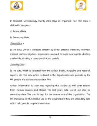 20
In Research Methodology mainly Data plays an important role. The Data is
divided in two parts:
a) Primary Data.
b) Secondary Data.
PrimaryData –
Is the data, which is collected directly by direct personal interview, interview,
indirect oral investigation, Information received through local agents, drafting
a schedule, drafting a questionnaire, job portals.
Secondary Data -
Is the data, which is collected from the various books, magazine and material,
reports, etc. The data which is stored in the Organization and provide by the
HR people are also secondary data. The
various information is taken out regarding that subject as well other subject
from various sources and stored. The last years data stored can also be
secondary data. This data is kept for the internal use of the organization. The
HR manual is for the internal use of the organization they are secondary data
which help people to gain information.
 