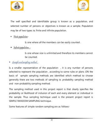 21
The well specified and identifiable group is known as a population, and
selected number of persons or objectives is known as a sample. Population
may be of two types ie; finite and infinite population.
 Finite population-
Is one where all the members can be easily counted .
 Infinite population –
Is one whose size is unlimited and therefore its members cannot
be counted.
 Sampleandsampling method -
Is a smaller representation of the population , it is any number of persons
selected to represent the population , according to some rules or plans .ON the
basis of sample sampling methods are identified which method to choose
generally there are two methods of sampling ie; probability sampling method
and non-probability sampling method.
The sampling method used in this project report is that clearly specifies the
probability or likelihood of inclusion of each and every element or individual in
the sample. Thus sampling technique used is the present project report is
SIMPLE RANDOM SAMPLING technique .
Some features of simple random sampling are as follows-
 
