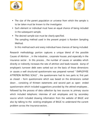 22
 The size of the parent population or universe from which the sample is
to be taken must be known to the investigator.
 Each element or individual must have an equal chance of being included
in the subsequent sample.
 The desired sample size must be clearly specified.
The sampling method used in the present project is Random Sampling
Method.
In this method each and every individual have chances of being included.
Research methodology portion captures a unique blend of the possible
Causes of Attrition , in the industries , corporate houses ,and especially in the
insurance sector . In this process , the number of causes or variables which
directly or indirectly increases the rate of attrition and leads towards dump of
employee’s turnover debt were sorted out on the basis of those dimensions
or causes a well structured questionnaire was prepared named “ EMPLOYYEE
ATTRITION RATING SCALE” , the questionnaire had its two parts ie; first part
as closed – form questionnaire which was based on the dimensions sorted
down , consisting of thirteen statements and second part as open- ended
questionnaire which included suggestions provided by the attired employees ,
followed by the process of data collection by two sources ie; primary source
which included telephonic interview of exit employees and by secondary
source which included drawing information from the website of BALIC and
also by talking to the existing employees of BALIC to understand the current
problem across the insurance sectors .
 