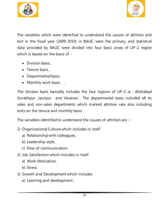 23
The variables which were identified to understand the causes of attrition and
exit in the fiscal year (2009-2010) in BALIC were the primary, and statistical
data provided by BALIC were divided into four basic areas of UP-2 region
which is based on the basis of -
 Division basis,
 Tenure basis ,
 Departmental basis,
 Monthly work basis .
The division basis basically includes the four regions of UP-2 ie ; Allahabad
Gorakhpur ,Jaunpur and Varanasi . The departmental basis included all its
sales and non-sales departments which marked attrition rate also including
exits on the tenure and monthly basis .
The variables identified to understand the causes of attrition are :-
1) Organizational Culture which includes in itself
a) Relationship with colleagues,
b) Leadership style,
c) Flow of communication.
2) Job Satisfaction which includes in itself
a) Work Motivation,
b) Stress.
3) Growth and Development which includes
a) Learning and development ,
 