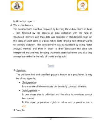 24
b) Growth prospects.
4) Work –Life balance.
The questionnaire was thus prepared by keeping these dimensions as basis
, then followed by the process of data collection with the help of
structured interview and thus data was recorded in standardized form on
the basis of Likert scale ie; 5-point rating scale ranging from strongly agree
to strongly disagree . The questionnaire was standardized by using Factor
Analysis method and then in order to draw conclusion the data was
interpreted and analyzed by using systematic statistical forms and also they
are represented with the help of charts and graphs.
Sample
 Population-
The wel identified and specified group is known as a population. It may
be of two types ie;
 Finite population-
Is one where all the members can be easily counted. Whereas
 Infinite population –
Is one where size is unlimited and therefore its members cannot
be counted.
In this report population is finite in nature and population size is
452.
 Sample-
 