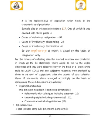 25
It is the representative of population which holds all the
characteristics of population .
Sample size of this research report is 117. Out of which it was
divided into three parts ie
 Cases of voluntary resignation - 91
 Cases of involuntary absconding -22
 Cases of involuntary termination -4
So our sample size is 91 as report is based on the cases of
resignation only
For the process of collecting data the structed interview was conducted
in which all the 13 statements where asked to the to the exited
employees and they were asked to reply on the basis of 5- point rating
scale ie; LIKERT SCALE and also subjective responses were provided by
them in the form of suggestions .after the process of data collection
these 13 statements where arranged accordingly on the basis of
dimensions. These 4 dimensions are as below-
 Organizational culture-
This dimesion includes in it some sub-dimensions :
 Relationship with colleagues including statement (10).
 Leadership styles including statements (2 , 12).
 Communication including statement (13)
 Job satisfaction –
It also includes some sub-dimensions along with it:
 