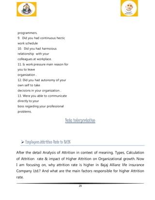 29
programmers.
9. Did you had continuous hectic
work schedule
10. Did you had harmoious
relationship with your
colleagues at workplace.
11. Is work pressure main reason for
you to leave
organization .
12. Did you had autonomy of your
own self to take
decisions in your organization .
13. Were you able to communicate
directly to your
boss regarding your professional
problems.
Data interpretation
 EmployeesAttrition Rate in BALIC
After the detail Analysis of Attrition in context of meaning, Types, Calculation
of Attrition rate & impact of Higher Attrition on Organizational growth. Now
I am focusing on, why attrition rate is higher in Bajaj Allianz life insurance
Company Ltd.? And what are the main factors responsible for higher Attrition
rate.
 