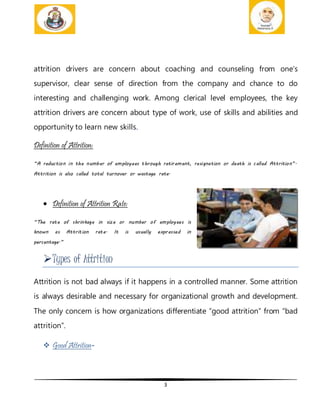 3
attrition drivers are concern about coaching and counseling from one’s
supervisor, clear sense of direction from the company and chance to do
interesting and challenging work. Among clerical level employees, the key
attrition drivers are concern about type of work, use of skills and abilities and
opportunity to learn new skills.
Definition of Attrition:
“A reduction in the number of employees through retirement, resignation or death is called Attrition”.
Attrition is also called total turnover or wastage rate.
 Definition of Attrition Rate:
“The rate of shrinkage in size or number of employees is
known as Attrition rate. It is usually expressed in
percentage.”
Types of Attrition
Attrition is not bad always if it happens in a controlled manner. Some attrition
is always desirable and necessary for organizational growth and development.
The only concern is how organizations differentiate “good attrition” from “bad
attrition”.
 Good Attrition-
 