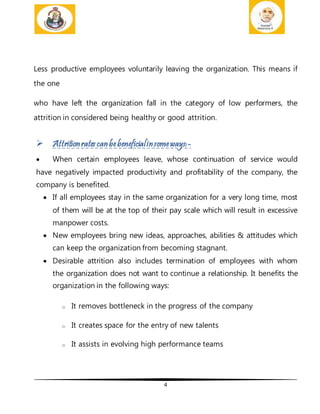 4
Less productive employees voluntarily leaving the organization. This means if
the one
who have left the organization fall in the category of low performers, the
attrition in considered being healthy or good attrition.
 Attritionrates canbebeneficialinsomeways:-
 When certain employees leave, whose continuation of service would
have negatively impacted productivity and profitability of the company, the
company is benefited.
 If all employees stay in the same organization for a very long time, most
of them will be at the top of their pay scale which will result in excessive
manpower costs.
 New employees bring new ideas, approaches, abilities & attitudes which
can keep the organization from becoming stagnant.
 Desirable attrition also includes termination of employees with whom
the organization does not want to continue a relationship. It benefits the
organization in the following ways:
o It removes bottleneck in the progress of the company
o It creates space for the entry of new talents
o It assists in evolving high performance teams
 