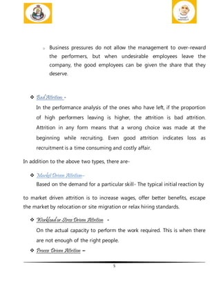 5
o Business pressures do not allow the management to over-reward
the performers, but when undesirable employees leave the
company, the good employees can be given the share that they
deserve.
 Bad Attrition: -
In the performance analysis of the ones who have left, if the proportion
of high performers leaving is higher, the attrition is bad attrition.
Attrition in any form means that a wrong choice was made at the
beginning while recruiting. Even good attrition indicates loss as
recruitment is a time consuming and costly affair.
In addition to the above two types, there are-
 MarketDriven Attrition–
Based on the demand for a particular skill- The typical initial reaction by
to market driven attrition is to increase wages, offer better benefits, escape
the market by relocation or site migration or relax hiring standards.
 Workload or Stress Driven Attrition -
On the actual capacity to perform the work required. This is when there
are not enough of the right people.
 Process Driven Attrition –
 