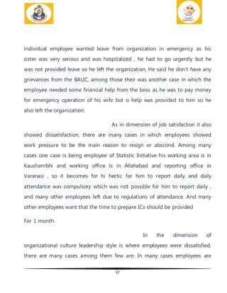 57
individual employee wanted leave from organization in emergency as his
sister was very serious and was hospitalized , he had to go urgently but he
was not provided leave so he left the organization. He said he don’t have any
grievances from the BALIC, among those their was another case in which the
employee needed some financial help from the boss as he was to pay money
for emergency operation of his wife but o help was provided to him so he
also left the organization.
As in dimension of job satisfaction it also
showed dissatisfaction, there are many cases in which employees showed
work pressure to be the main reason to resign or abscond. Among many
cases one case is being employee of Statistic Initiative his working area is in
Kaushambhi and working office is in Allahabad and reporting office in
Varanasi , so it becomes for hi hectic for him to report daily and daily
attendance was compulsory which was not possible for him to report daily ,
and many other employees left due to regulations of attendance. And many
other employees want that the time to prepare ICs should be provided
For 1 month .
In the dimension of
organizational culture leadership style is where employees were dissatisfied,
there are many cases among them few are. In many cases employees are
 