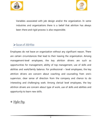 6
Variables associated with job design and/or the organization. In some
industries and organizations there is a belief that attrition has always
been there and rigid process is also responsible.
Causes of Attrition
Employees do not leave an organization without any significant reason. There
are certain circumstances that lead to their leaving the organization. Among
management-level employees, the key attrition drivers are such as
opportunities for management, ability of top management, use of skills and
abilities and work/family balance. For professional – level employees, the key
attrition drivers are concern about coaching and counseling from one’s
supervisor, clear sense of direction from the company and chance to do
interesting and challenging work. Among clerical level employees, the key
attrition drivers are concern about type of work, use of skills and abilities and
opportunity to learn new skills.
 Higher Pay:
 