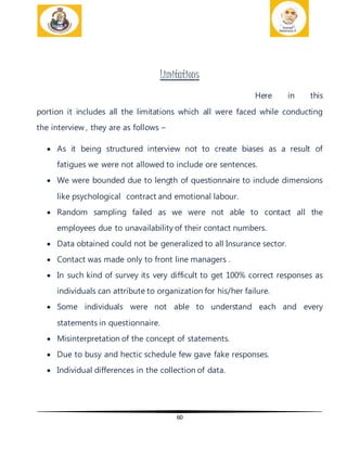 60
Limitations
Here in this
portion it includes all the limitations which all were faced while conducting
the interview , they are as follows –
 As it being structured interview not to create biases as a result of
fatigues we were not allowed to include ore sentences.
 We were bounded due to length of questionnaire to include dimensions
like psychological contract and emotional labour.
 Random sampling failed as we were not able to contact all the
employees due to unavailability of their contact numbers.
 Data obtained could not be generalized to all Insurance sector.
 Contact was made only to front line managers .
 In such kind of survey its very difficult to get 100% correct responses as
individuals can attribute to organization for his/her failure.
 Some individuals were not able to understand each and every
statements in questionnaire.
 Misinterpretation of the concept of statements.
 Due to busy and hectic schedule few gave fake responses.
 Individual differences in the collection of data.
 