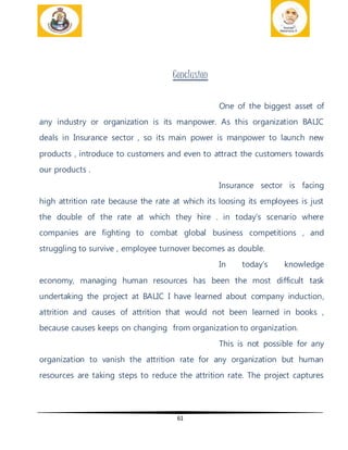 61
Conclusion
One of the biggest asset of
any industry or organization is its manpower. As this organization BALIC
deals in Insurance sector , so its main power is manpower to launch new
products , introduce to customers and even to attract the customers towards
our products .
Insurance sector is facing
high attrition rate because the rate at which its loosing its employees is just
the double of the rate at which they hire . in today’s scenario where
companies are fighting to combat global business competitions , and
struggling to survive , employee turnover becomes as double.
In today’s knowledge
economy, managing human resources has been the most difficult task
undertaking the project at BALIC I have learned about company induction,
attrition and causes of attrition that would not been learned in books ,
because causes keeps on changing from organization to organization.
This is not possible for any
organization to vanish the attrition rate for any organization but human
resources are taking steps to reduce the attrition rate. The project captures
 