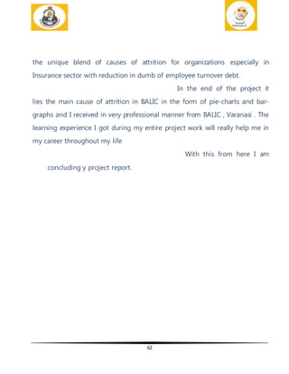 62
the unique blend of causes of attrition for organizations especially in
Insurance sector with reduction in dumb of employee turnover debt.
In the end of the project it
lies the main cause of attrition in BALIC in the form of pie-charts and bar-
graphs and I received in very professional manner from BALIC , Varanasi . The
learning experience I got during my entire project work will really help me in
my career throughout my life
With this from here I am
concluding y project report.
 