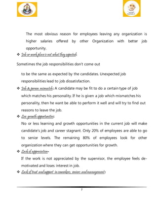 7
The most obvious reason for employees leaving any organization is
higher salaries offered by other Organization with better job
opportunity.
 Job or work placeis not what they expected:
Sometimes the job responsibilities don’t come out
to be the same as expected by the candidates. Unexpected job
responsibilities lead to job dissatisfaction.
 Job & person mismatch: A candidate may be fit to do a certain type of job
which matches his personality. If he is given a job which mismatches his
personality, then he want be able to perform it well and will try to find out
reasons to leave the job.
 Less growth opportunities:
No or less learning and growth opportunities in the current job will make
candidate’s job and career stagnant. Only 20% of employees are able to go
to senior levels. The remaining 80% of employees look for other
organization where they can get opportunities for growth.
 Lack of appreciation-
If the work is not appreciated by the supervisor, the employee feels de-
motivated and loses interest in job.
 Lack of trust andsupport incoworkers, seniors andmanagement:
 