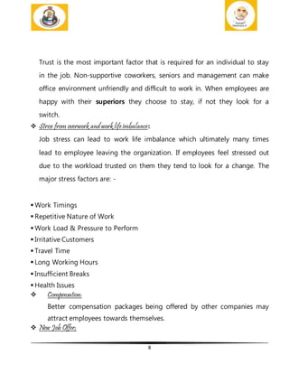8
Trust is the most important factor that is required for an individual to stay
in the job. Non-supportive coworkers, seniors and management can make
office environment unfriendly and difficult to work in. When employees are
happy with their superiors they choose to stay, if not they look for a
switch.
 Stress from overwork and work lifeimbalance:
Job stress can lead to work life imbalance which ultimately many times
lead to employee leaving the organization. If employees feel stressed out
due to the workload trusted on them they tend to look for a change. The
major stress factors are: -
 Work Timings
 Repetitive Nature of Work
 Work Load & Pressure to Perform
 Irritative Customers
 Travel Time
 Long Working Hours
 Insufficient Breaks
 Health Issues
 Compensation:
Better compensation packages being offered by other companies may
attract employees towards themselves.
 New Job Offer;
 