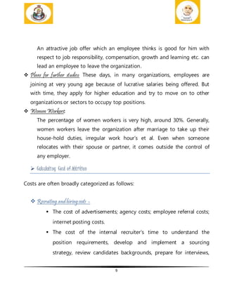 9
An attractive job offer which an employee thinks is good for him with
respect to job responsibility, compensation, growth and learning etc. can
lead an employee to leave the organization.
 Plans for further studies: These days, in many organizations, employees are
joining at very young age because of lucrative salaries being offered. But
with time, they apply for higher education and try to move on to other
organizations or sectors to occupy top positions.
 Women Workers:
The percentage of women workers is very high, around 30%. Generally,
women workers leave the organization after marriage to take up their
house-hold duties, irregular work hour’s et al. Even when someone
relocates with their spouse or partner, it comes outside the control of
any employer.
 Calculating Cost of Attrition
Costs are often broadly categorized as follows:
 Recruiting and hiringcosts –
 The cost of advertisements; agency costs; employee referral costs;
internet posting costs.
 The cost of the internal recruiter's time to understand the
position requirements, develop and implement a sourcing
strategy, review candidates backgrounds, prepare for interviews,
 