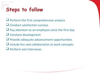 Steps to follow
 Perform the first comprehensive analysis
 Conduct satisfaction surveys
 Pay attention to an employee since the first day
 Constant development
 Provide adequate advancement opportunities
 Include fun and collaboration at work concepts
 Perform exit interviews

 