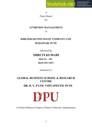 1
A
Project Report
On
ATTRITION MANAGEMENT
At
KIRLOSKAR PNEUMATIC COMPANY LTD.
HADAPSAR, PUNE
Submitted By
SHRUTI KUMARI
(Roll No. – 60)
Batch 2013-2015
Submitted To
GLOBAL BUSINESS SCHOOL & RESEARCH
CENTRE
DR. D. Y. PATIL VIDYAPEETH, PUNE
In Partial fulfilment of degree of Master of Business Administration
 