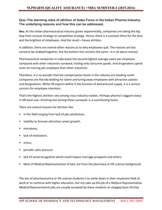 M.PHARM (QUALITY ASSURANCE) +MBA SEMISTER-I (2015-2016)
SPP SCHOOL OF PHARMACY AND TECHNOLOGY MANAGEMENT ROLL NO: Q003
Que.-The alarming rates of attrition of Sales Force in the Indian Pharma Industry.
The underlying reasons and how this can be addressed.
Ans.-As the Indian pharmaceutical industry grows exponentially, companies are taking the big
leap from survival strategy to competitive strategy. Hence, there is a constant thirst for the best
and the brightest of employees. And the result—heavy attrition.
In addition, there are several other reasons as to why employees quit. The reasons are too
varied to be clubbed together, but the bottom line remains the same—it is all about money!
Pharmaceutical companies in India boast the second-highest average salary per employee
compared with other industries surveyed, trailing only consumer goods. And drugmakers spend
more on training per employee than other industries.
Therefore, it is no wonder that the compensation levels in the industry are heading north.
Companies are literally bidding for talent and luring away employees with attractive salaries
and designations. While HR experts define it the function of demand and supply, it is a serious
concern for employee retention.
That's the highest attrition rate among cross-industry rookies. Perhaps pharma's laggard status
in HR team size--finishing last among those surveyed--is a contributing factor.
There are several reasons for attrition like
• in the field ranging from lack of job satisfaction,
• inability to foresee attractive career growth,
• monotony,
• lack of motivation,
• stress,
• periodic sales pressure
• lack of social recognition which could impact marriage prospects and others.
• Most of Medical Representatives of late, are from the pharmacy or life science background.
The aim of pharmaceutical or life science students is to settle down in their respective field of
work or to continue with higher education, but not take up the job of a Medical Representative.
Medical Representative jobs are usually accepted by these students on stopgap basis till they
 