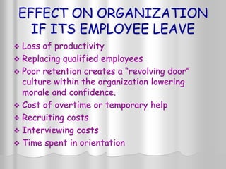 EFFECT ON ORGANIZATION
IF ITS EMPLOYEE LEAVE
 Loss of productivity
 Replacing qualified employees
 Poor retention creates a “revolving door”
culture within the organization lowering
morale and confidence.
 Cost of overtime or temporary help
 Recruiting costs
 Interviewing costs
 Time spent in orientation
 