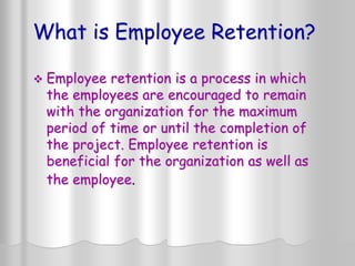 What is Employee Retention?
 Employee retention is a process in which
the employees are encouraged to remain
with the organization for the maximum
period of time or until the completion of
the project. Employee retention is
beneficial for the organization as well as
the employee.
 